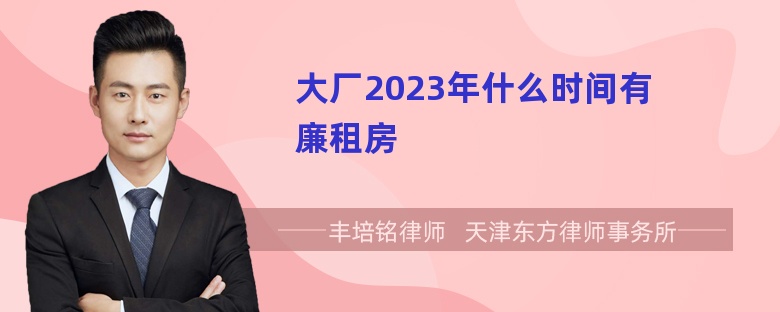 大厂2023年什么时间有廉租房