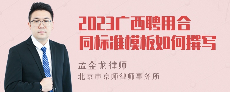 2023广西聘用合同标准模板如何撰写