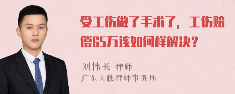 受工伤做了手术了，工伤赔偿65万该如何样解决？