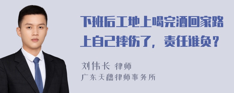 下班后工地上喝完酒回家路上自己摔伤了，责任谁负？