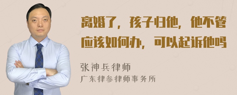 离婚了，孩子归他，他不管应该如何办，可以起诉他吗