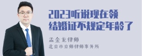 2023听说现在领结婚证不规定年龄了