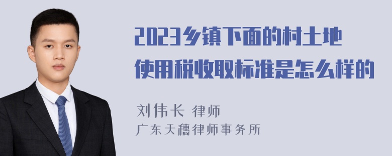 2023乡镇下面的村土地使用税收取标准是怎么样的