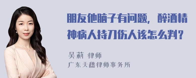 朋友他脑子有问题，醉酒精神病人持刀伤人该怎么判？