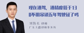 现在酒驾，酒精度低于130不用吊销五年驾驶证了吗