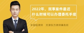 2022年，民事案件最迟什么时候可以办理委托手续