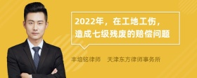 2022年，在工地工伤，造成七级残废的赔偿问题