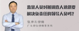 监察人员对被调查人诱供要解决负责任的领导人员吗？