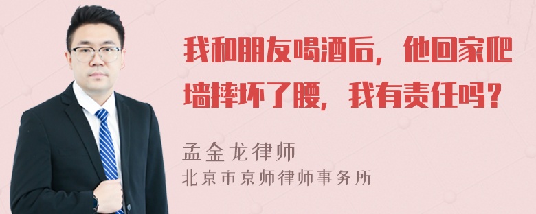 我和朋友喝酒后，他回家爬墙摔坏了腰，我有责任吗？