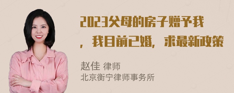 2023父母的房子赠予我，我目前已婚，求最新政策