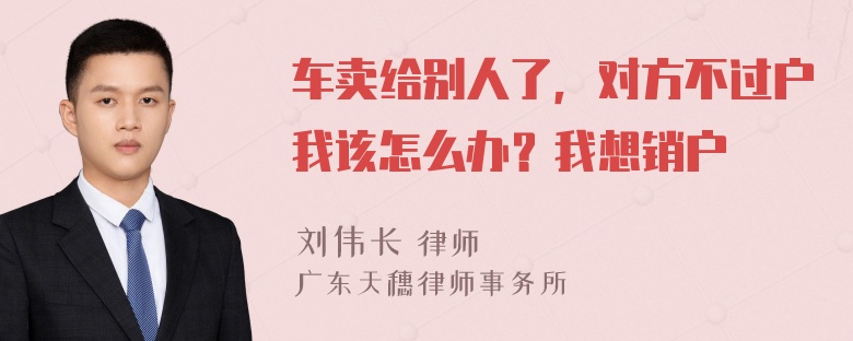 车卖给别人了，对方不过户我该怎么办？我想销户