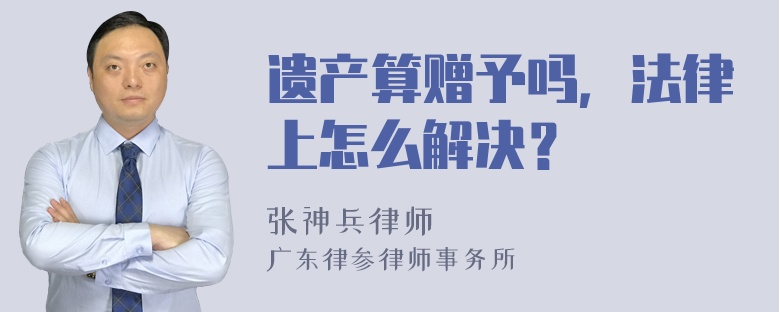 遗产算赠予吗，法律上怎么解决？