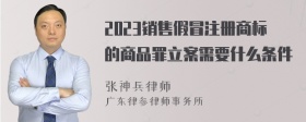 2023销售假冒注册商标的商品罪立案需要什么条件