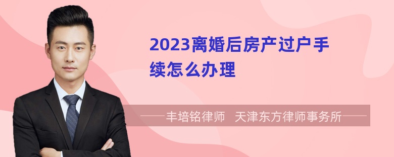 2023离婚后房产过户手续怎么办理