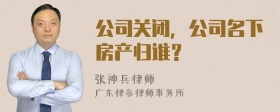 公司关闭，公司名下房产归谁？