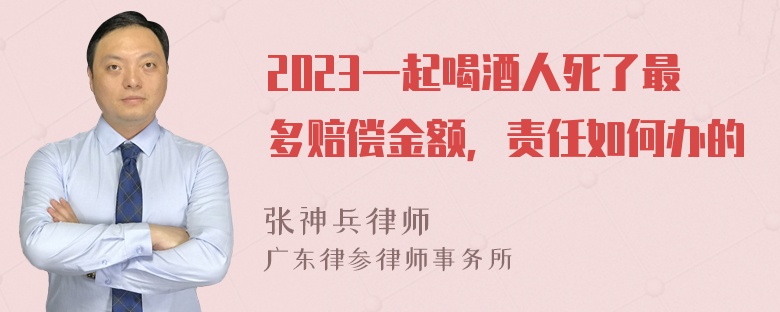 2023一起喝酒人死了最多赔偿金额，责任如何办的