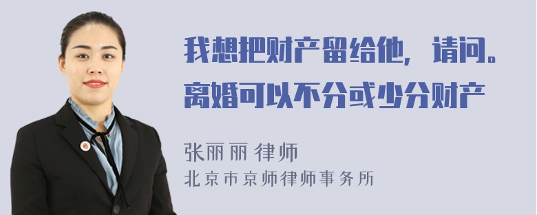 我想把财产留给他，请问。离婚可以不分或少分财产