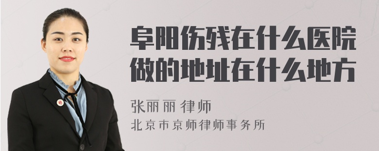 阜阳伤残在什么医院做的地址在什么地方