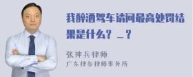 我醉酒驾车请问最高处罚结果是什么？＿？