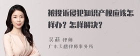 被投诉侵犯知识产权应该怎样办？怎样解决？