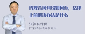 代理合同纠纷如何办，法律上的解决办法是什么