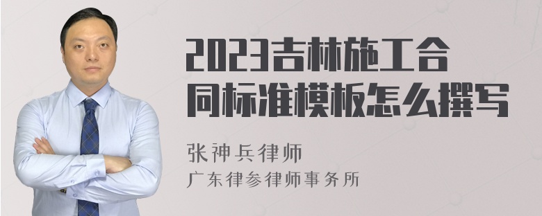 2023吉林施工合同标准模板怎么撰写