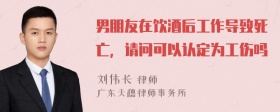 男朋友在饮酒后工作导致死亡，请问可以认定为工伤吗