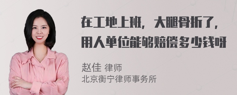 在工地上班，大腿骨折了，用人单位能够赔偿多少钱呀