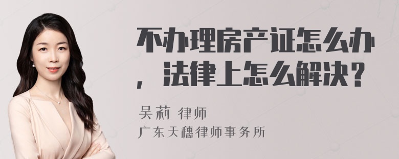 不办理房产证怎么办，法律上怎么解决？