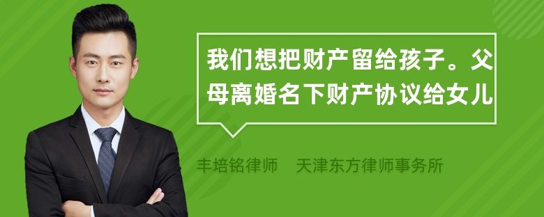 我们想把财产留给孩子。父母离婚名下财产协议给女儿