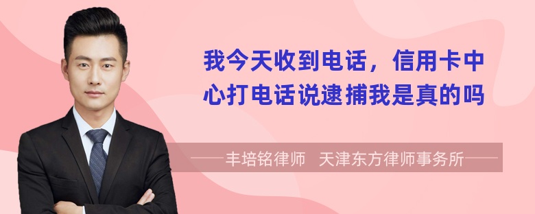 我今天收到电话，信用卡中心打电话说逮捕我是真的吗