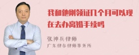 我和他刚领证几个月可以现在去办离婚手续吗