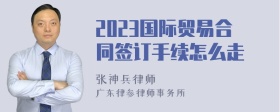 2023国际贸易合同签订手续怎么走