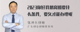 2023你好我想离婚要什么条件，要久才能办理呢