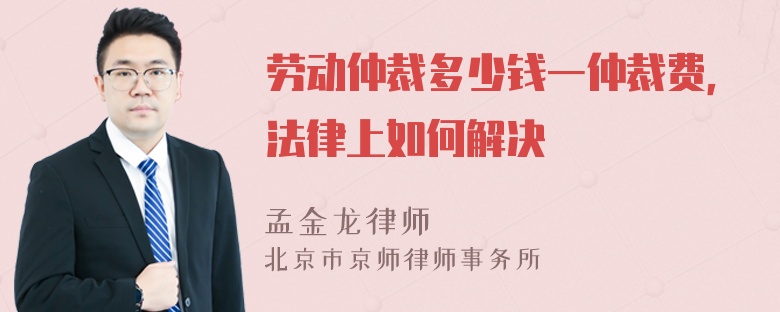 劳动仲裁多少钱一仲裁费，法律上如何解决