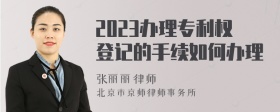 2023办理专利权登记的手续如何办理