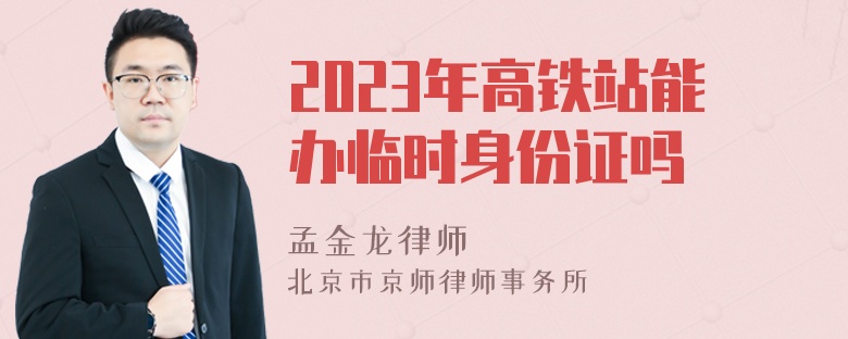 2023年高铁站能办临时身份证吗