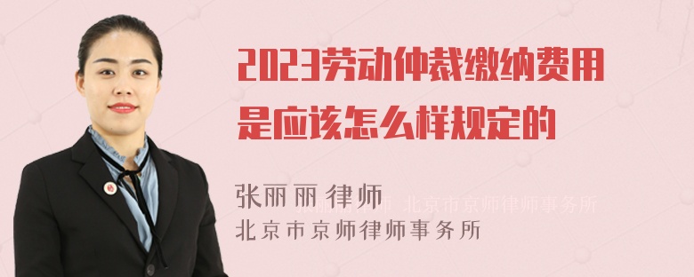 2023劳动仲裁缴纳费用是应该怎么样规定的