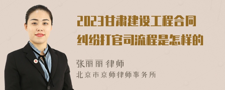 2023甘肃建设工程合同纠纷打官司流程是怎样的