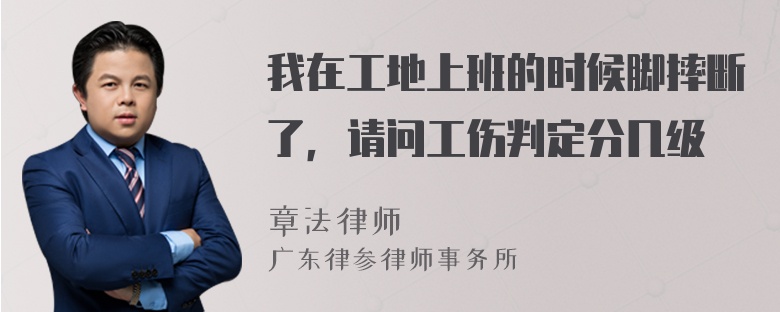 我在工地上班的时候脚摔断了，请问工伤判定分几级