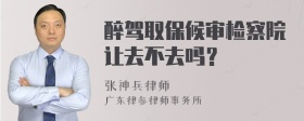 醉驾取保候审检察院让去不去吗？