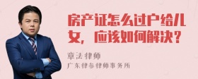 房产证怎么过户给儿女，应该如何解决？