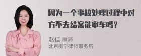 因为一个事故处理过程中对方不去结案能审车吗？