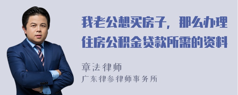 我老公想买房子，那么办理住房公积金贷款所需的资料