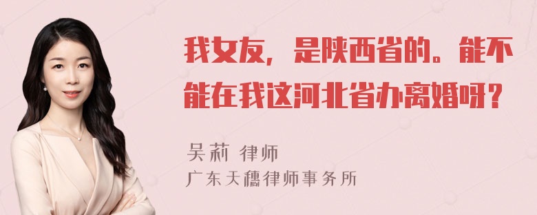 我女友，是陕西省的。能不能在我这河北省办离婚呀？