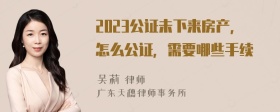 2023公证未下来房产，怎么公证，需要哪些手续