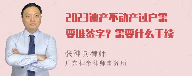 2023遗产不动产过户需要谁签字？需要什么手续