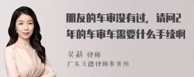 朋友的车审没有过，请问2年的车审车需要什么手续啊