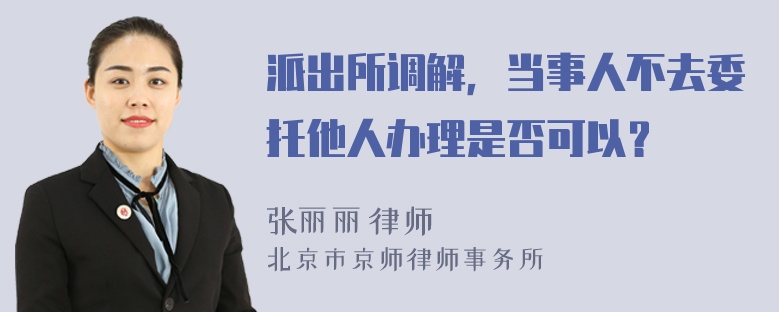 派出所调解，当事人不去委托他人办理是否可以？