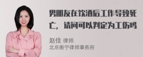 男朋友在饮酒后工作导致死亡，请问可以判定为工伤吗